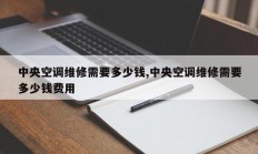 中央空调维修需要多少钱,中央空调维修需要多少钱费用